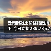 云南混凝土价格指数持平 今日均价289.78元/吨