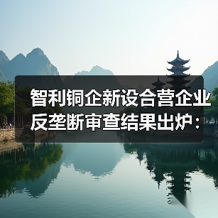 智利铜企新设合营企业反垄断审查结果出炉:附加限制性条件批准 智利铜企新设合营企业反垄断审查结果出炉:附加限制性条件批准