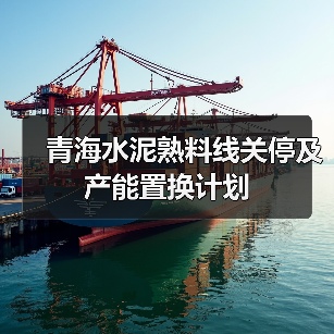 青海水泥熟料线关停及产能置换计划(图1) 青海水泥熟料线关停及产能置换计划(图1)